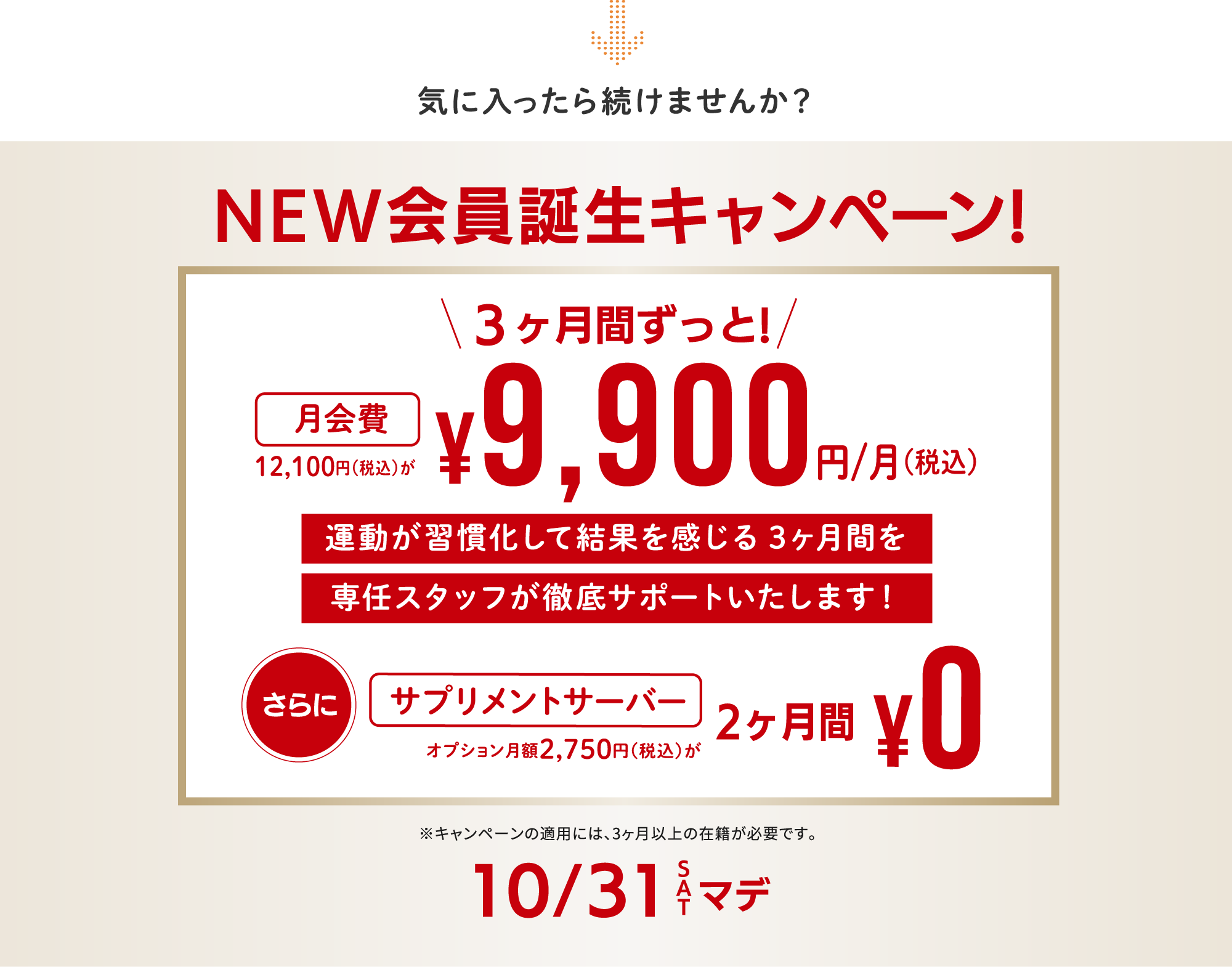 NEW会員誕生キャンペーン！10月31日（土）まで。月会費12,100円（税込）が3ヶ月間ずっと月額9,900円（税込）。運動の習慣化を専任スタッフが徹底サポート。さらに、通常月額2,750円（税込）のサプリメントサーバーが2ヶ月間無料。キャンペーンの適用には3ヶ月以上の在籍が必要です。