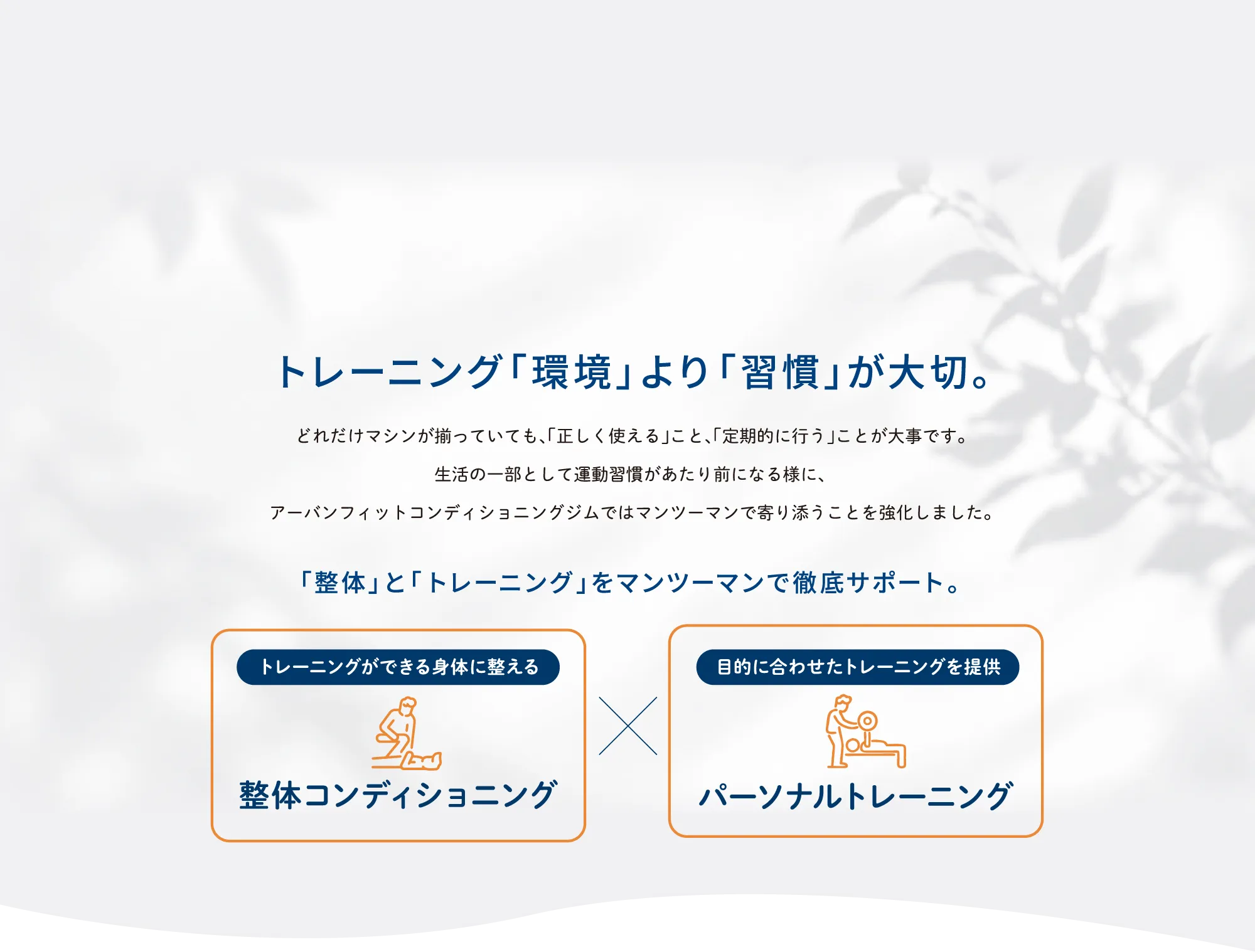 トレーニングは「環境」より「習慣」が大切。マシンを正しく使い、定期的に運動を続けられるよう、「整体」と「トレーニング」をマンツーマンで徹底サポート。整体コンディショニングでトレーニングができる身体に整え、パーソナルトレーニングで目的に合わせた運動を提供します。