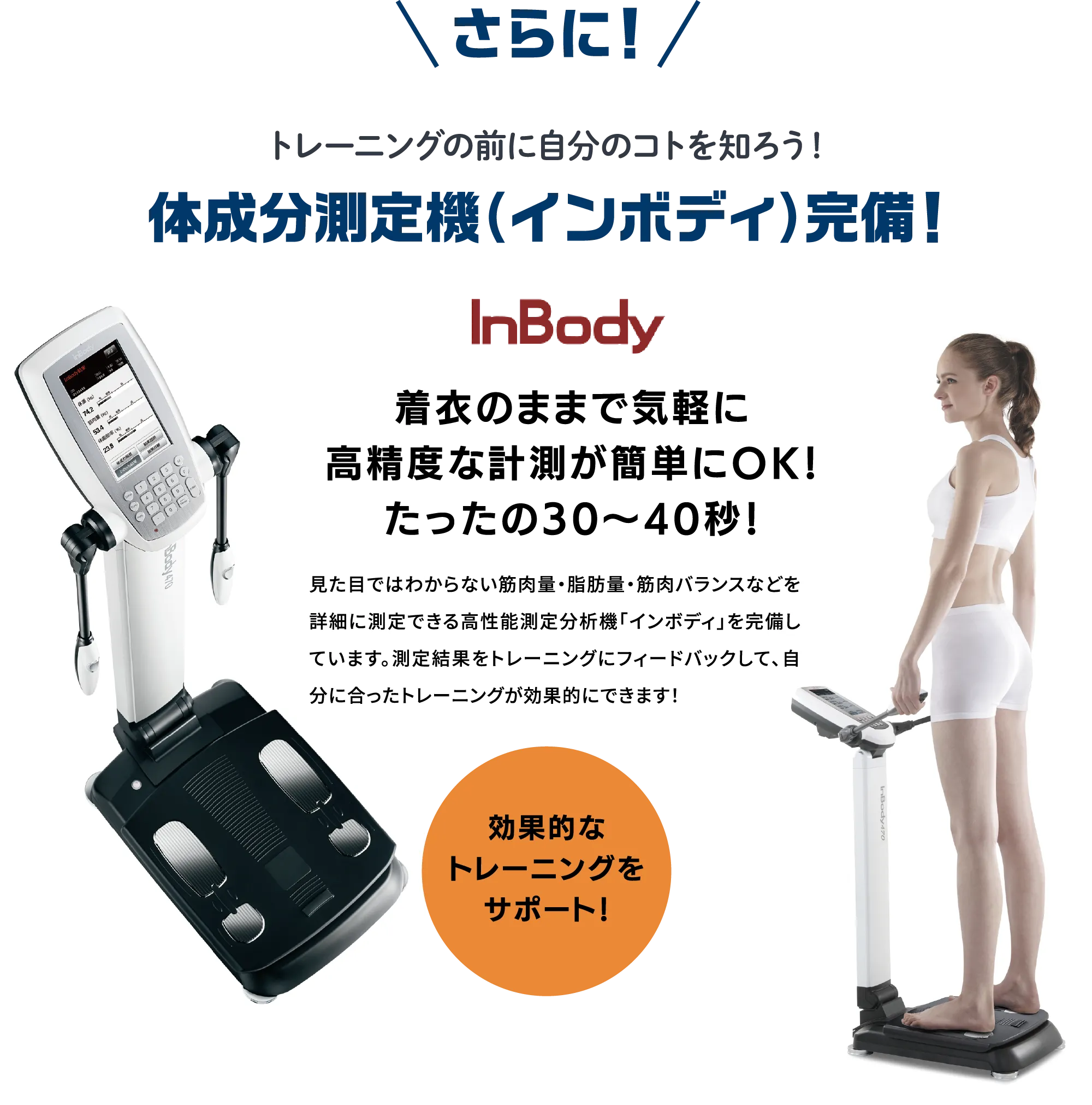 体成分測定機「インボディ」完備。着衣のまま30〜40秒で、筋肉量・脂肪量・筋肉バランスなどを詳細に測定。測定結果をもとに、自分に合った効果的なトレーニングをサポートします。