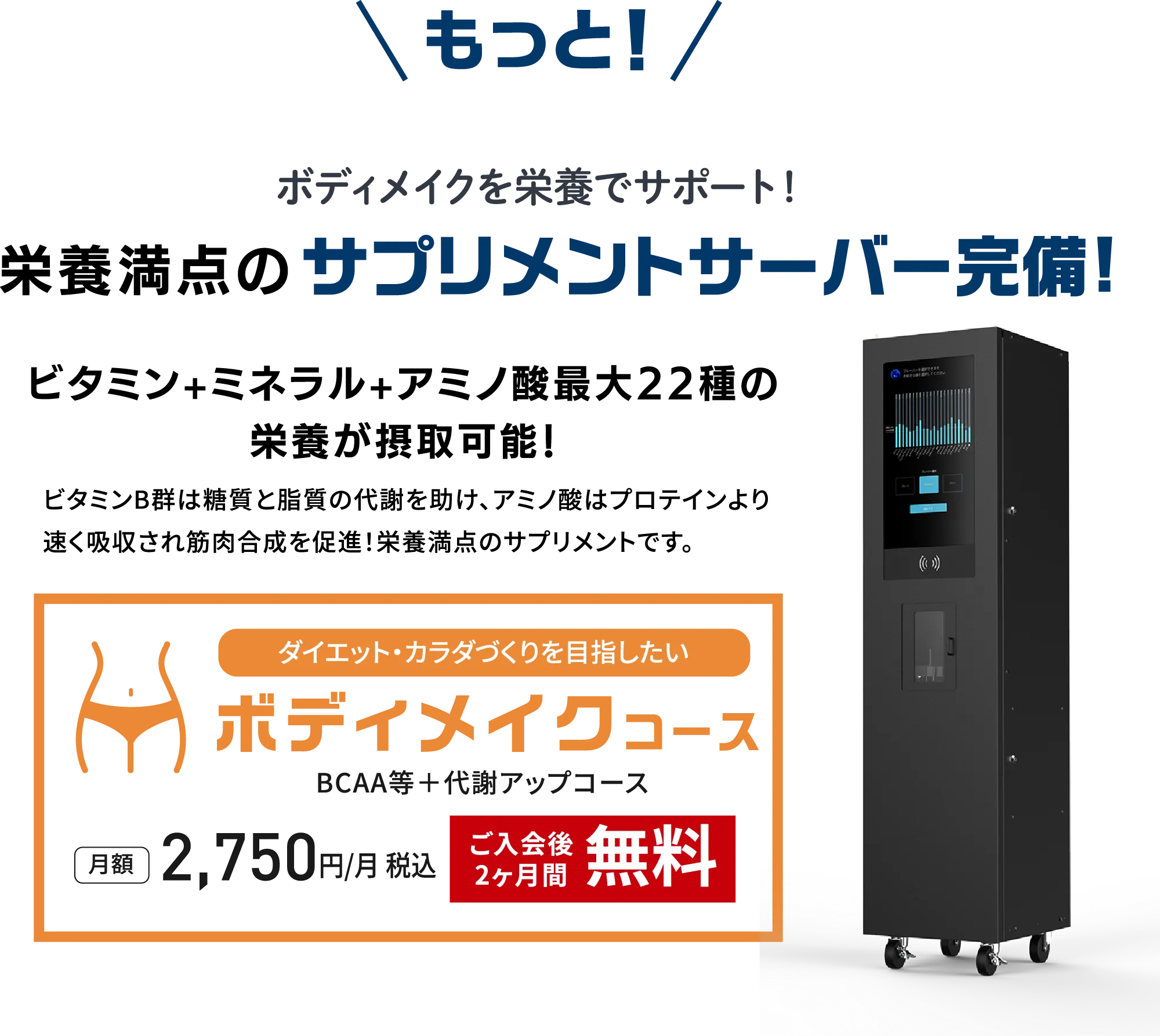 ボディメイクを栄養でサポートするサプリメントサーバーを完備。ビタミン・ミネラル・アミノ酸など最大22種の栄養を摂取可能。ボディメイクコース（BCAA等＋代謝アップコース）は月額2,750円（税込）、入会後2ヶ月間無料。